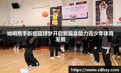 姚明携手新都篮球梦开启新篇章助力青少年体育发展