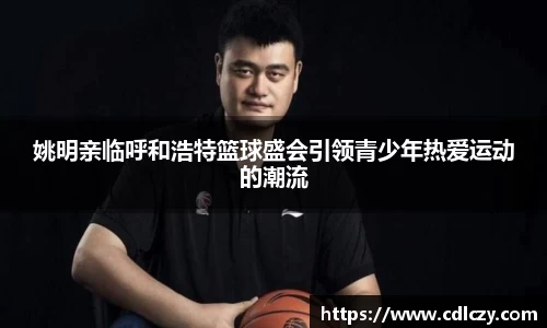 姚明亲临呼和浩特篮球盛会引领青少年热爱运动的潮流