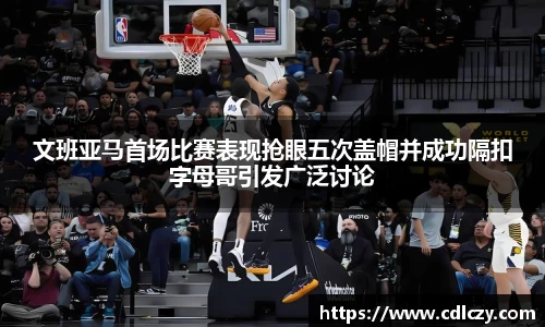 文班亚马首场比赛表现抢眼五次盖帽并成功隔扣字母哥引发广泛讨论