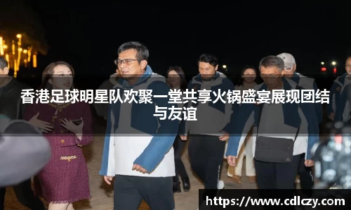 香港足球明星队欢聚一堂共享火锅盛宴展现团结与友谊